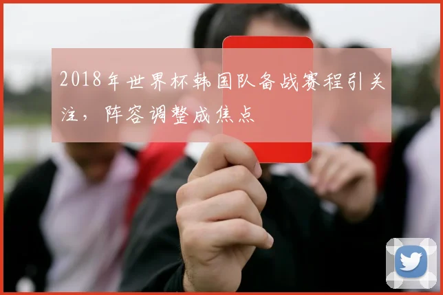 2018年世界杯韩国队备战赛程引关注,阵容调整成焦点