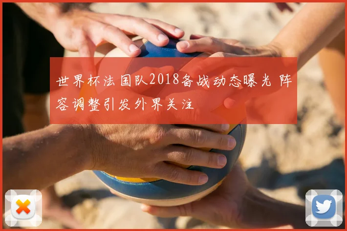 世界杯法国队2018备战动态曝光 阵容调整引发外界关注