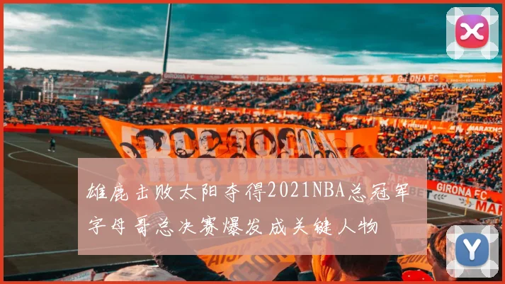 雄鹿击败太阳夺得2021NBA总冠军 字母哥总决赛爆发成关键人物