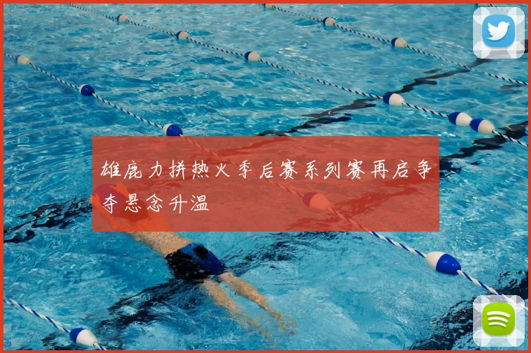 雄鹿力拼热火季后赛系列赛再启争夺悬念升温