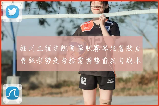 福州工程学院男篮联赛客场落败后晋级形势受考验需调整首发与战术