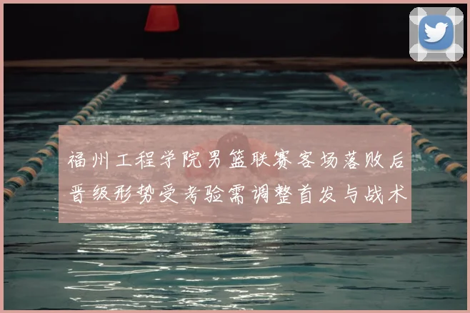 福州工程学院男篮联赛客场落败后晋级形势受考验需调整首发与战术