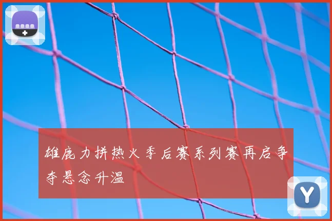 雄鹿力拼热火季后赛系列赛再启争夺悬念升温