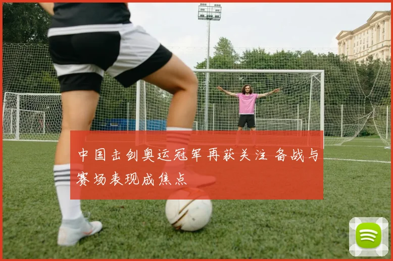 中国击剑奥运冠军再获关注 备战与赛场表现成焦点