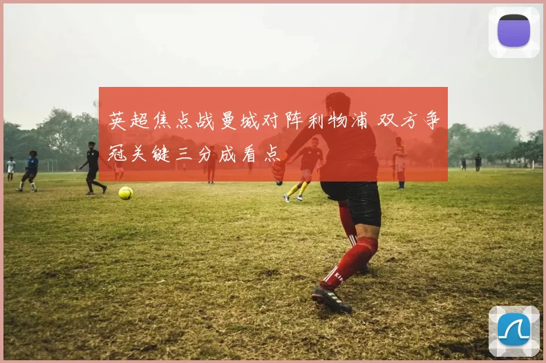 英超焦点战曼城对阵利物浦 双方争冠关键三分成看点