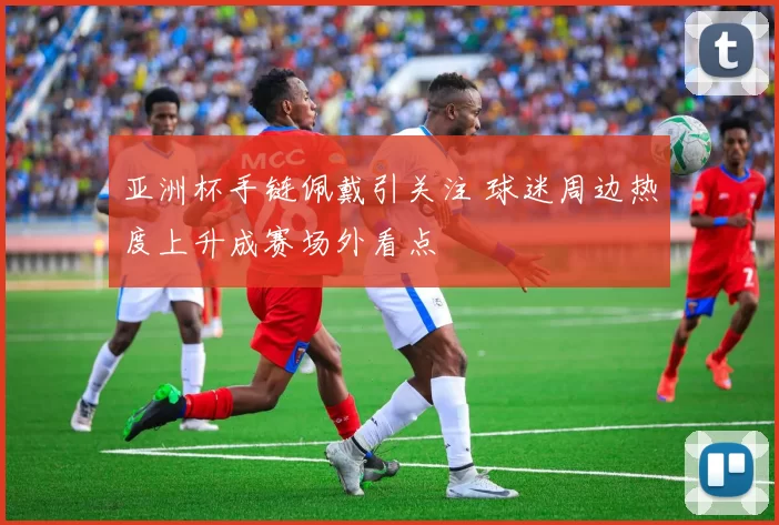 亚洲杯手链佩戴引关注 球迷周边热度上升成赛场外看点