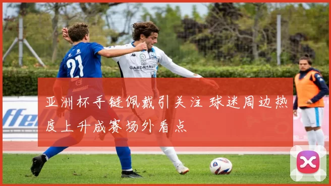 亚洲杯手链佩戴引关注 球迷周边热度上升成赛场外看点