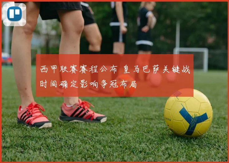 西甲联赛赛程公布 皇马巴萨关键战时间确定影响争冠布局